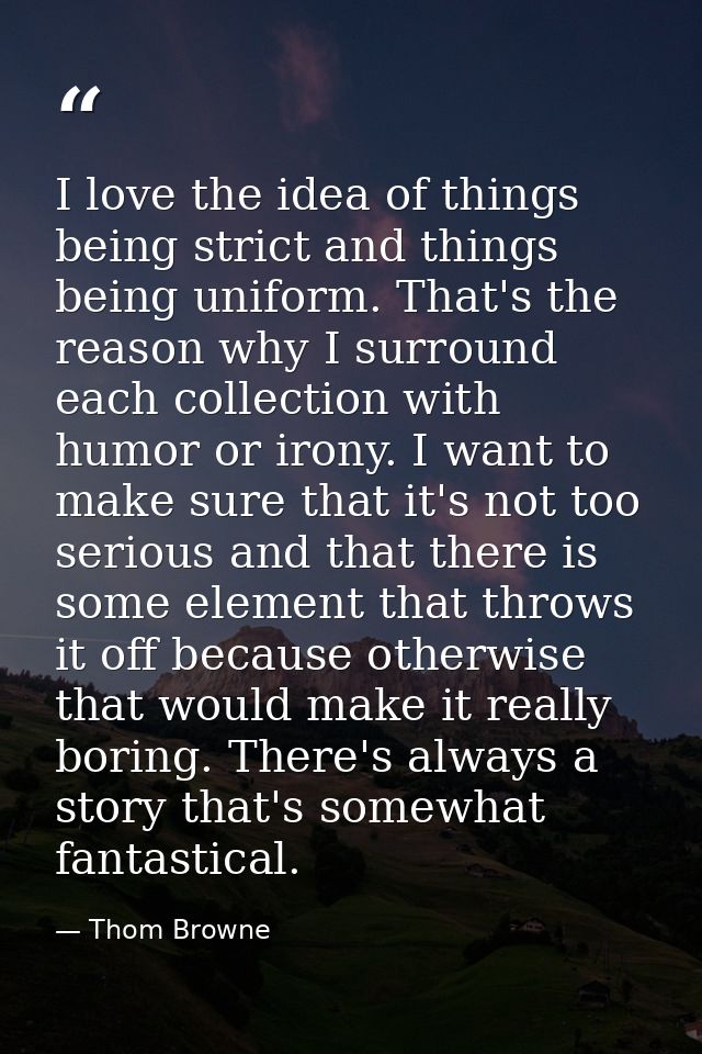 I love the idea of things being strict and things being uniform. That's the reason why I surround each collection with h — Thom Browne