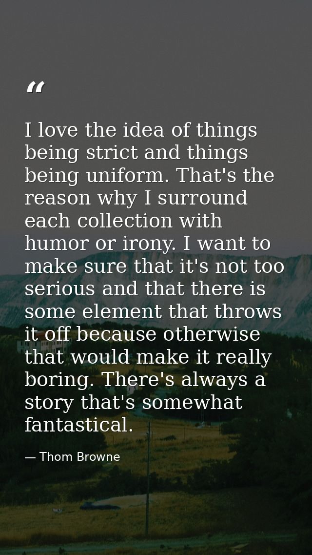 I love the idea of things being strict and things being uniform. That's the reason why I surround each collection with h — Thom Browne