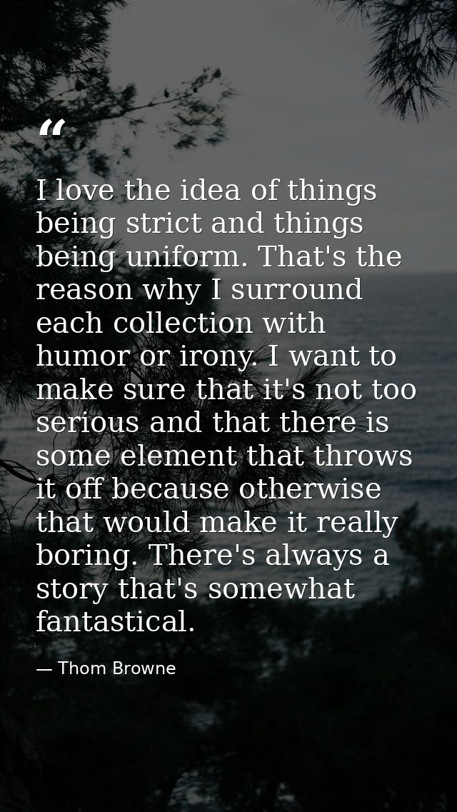 I love the idea of things being strict and things being uniform. That's the reason why I surround each collection with h — Thom Browne