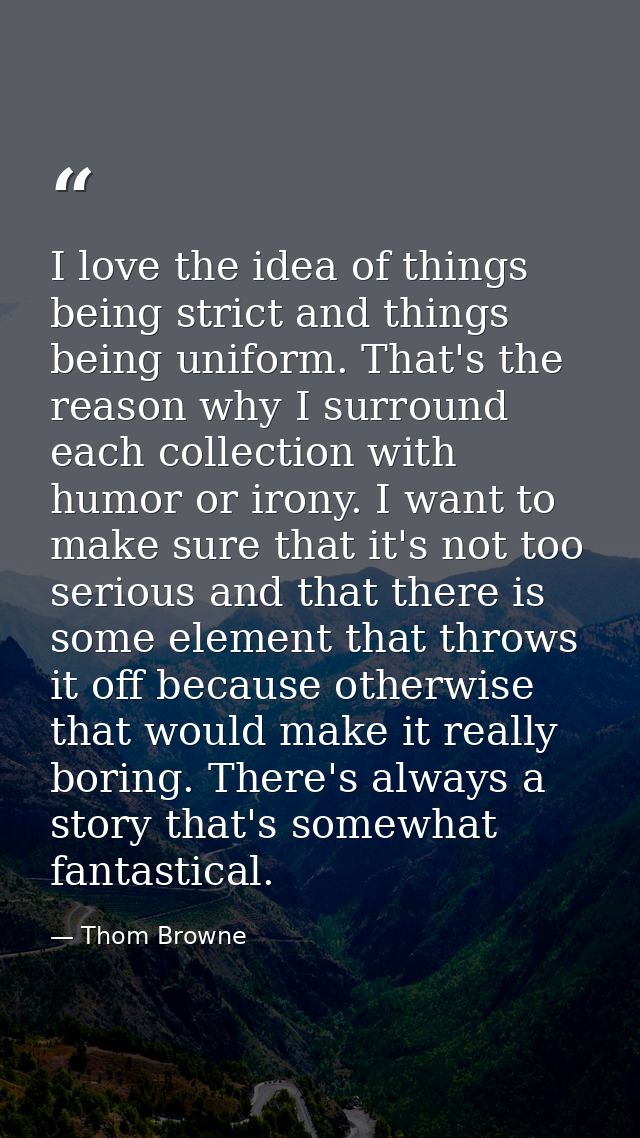 I love the idea of things being strict and things being uniform. That's the reason why I surround each collection with h — Thom Browne