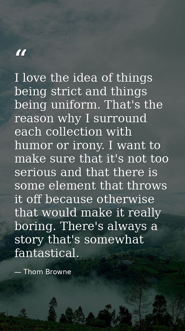 I love the idea of things being strict and things being uniform. That's the reason why I surround each collection with h — Thom Browne