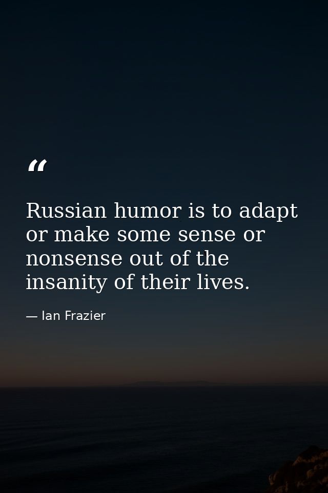 Russian humor is to adapt or make some sense or nonsense out of the insanity of their lives. — Ian Frazier
