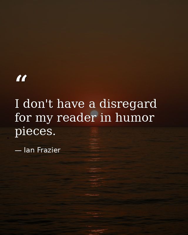 I don't have a disregard for my reader in humor pieces. — Ian Frazier