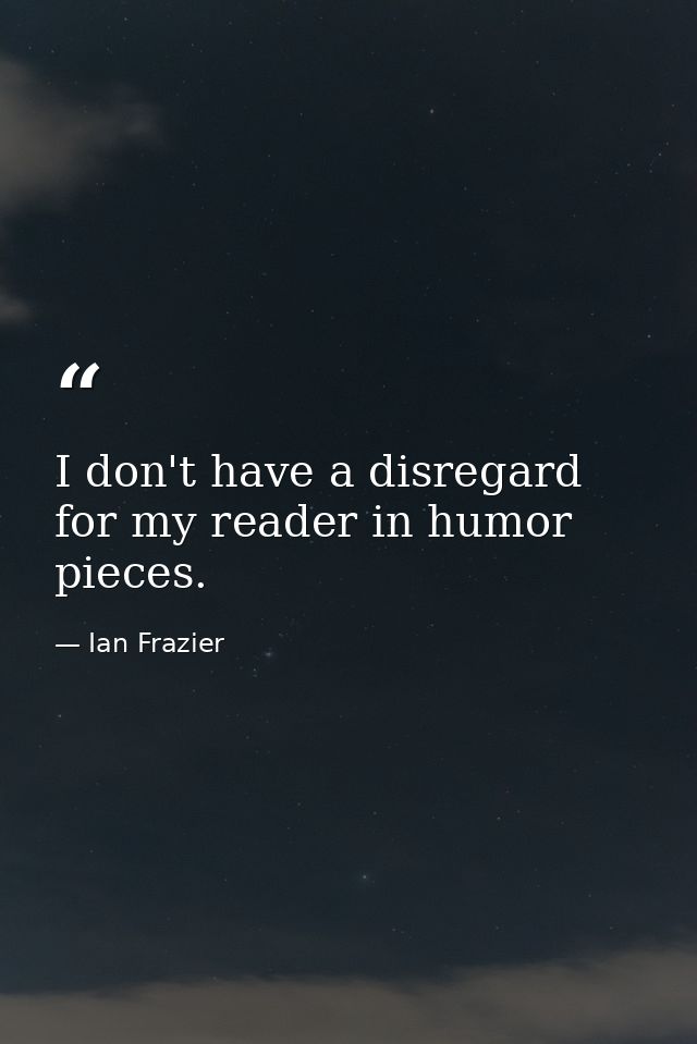 I don't have a disregard for my reader in humor pieces. — Ian Frazier