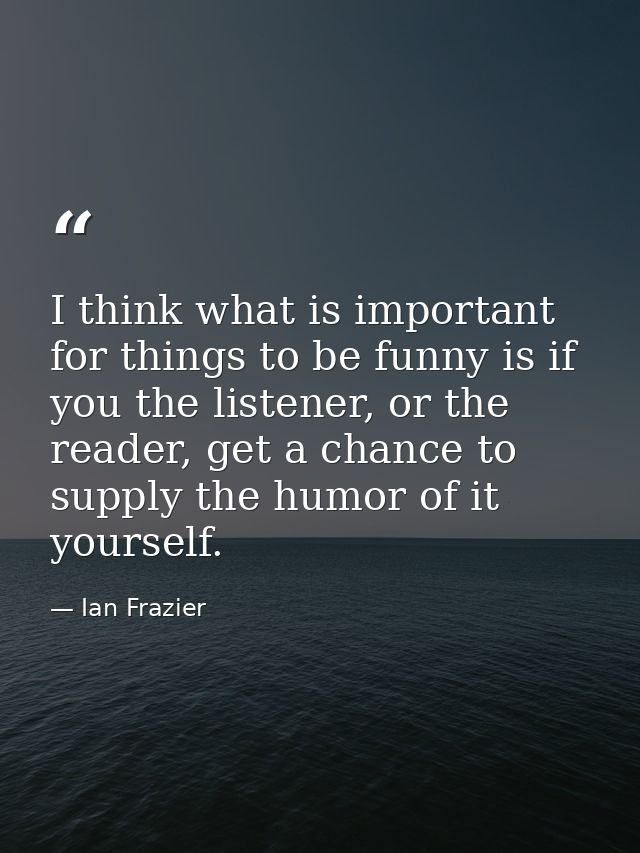 I think what is important for things to be funny is if you the listener, or the reader, get a chance to supply the humor — Ian Frazier