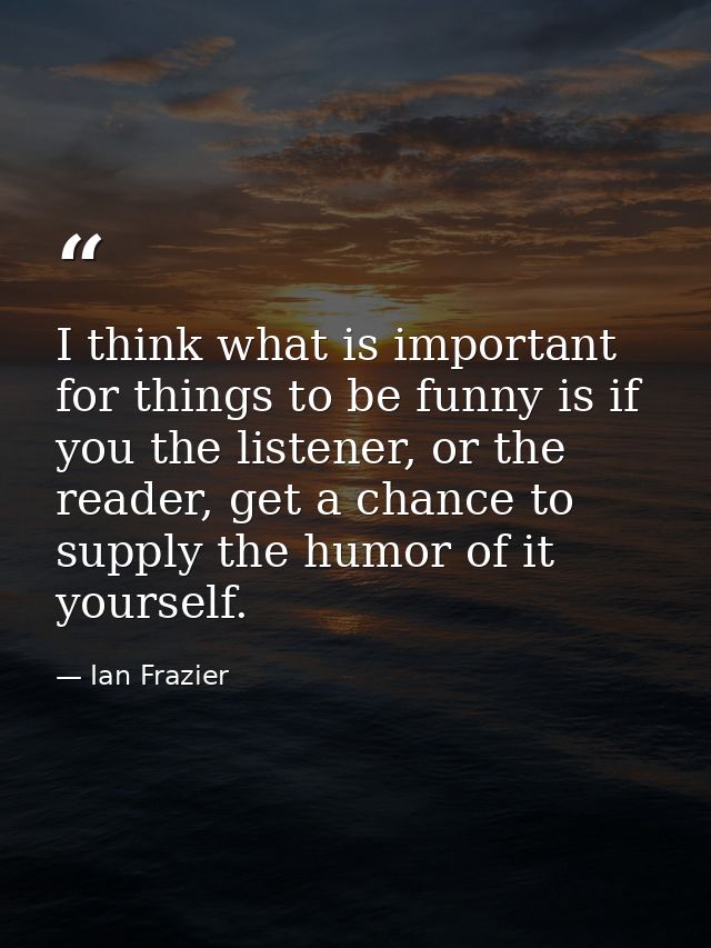 I think what is important for things to be funny is if you the listener, or the reader, get a chance to supply the humor — Ian Frazier