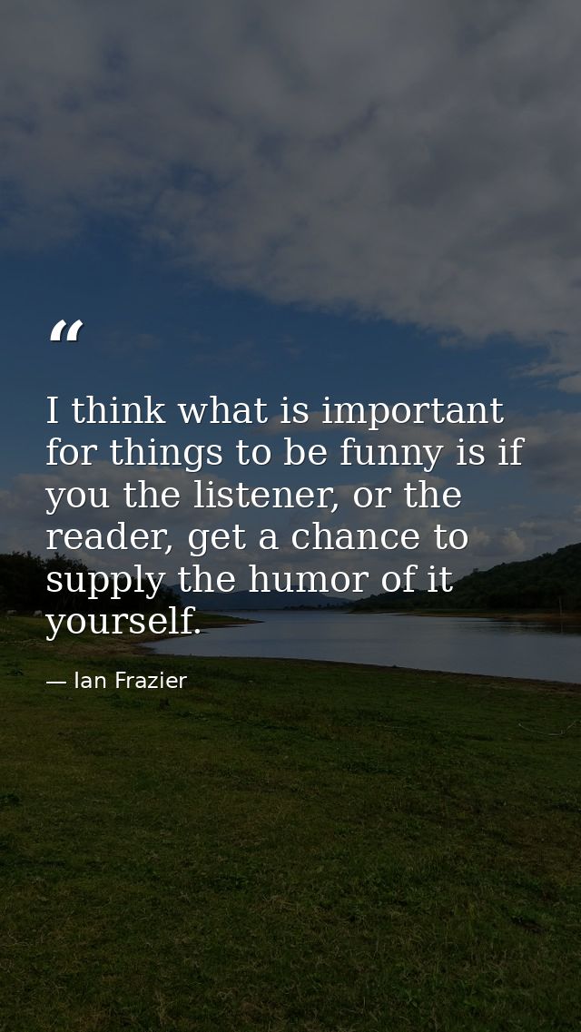 I think what is important for things to be funny is if you the listener, or the reader, get a chance to supply the humor — Ian Frazier