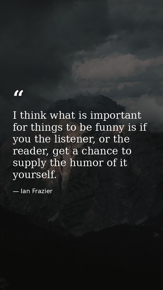I think what is important for things to be funny is if you the listener, or the reader, get a chance to supply the humor — Ian Frazier