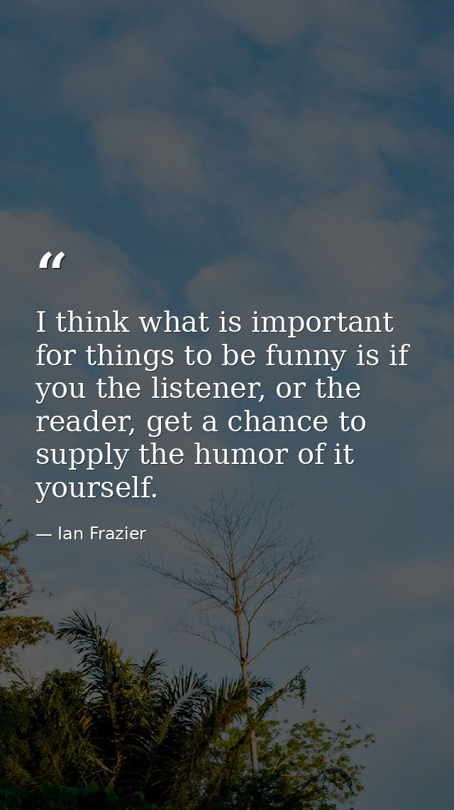 I think what is important for things to be funny is if you the listener, or the reader, get a chance to supply the humor — Ian Frazier