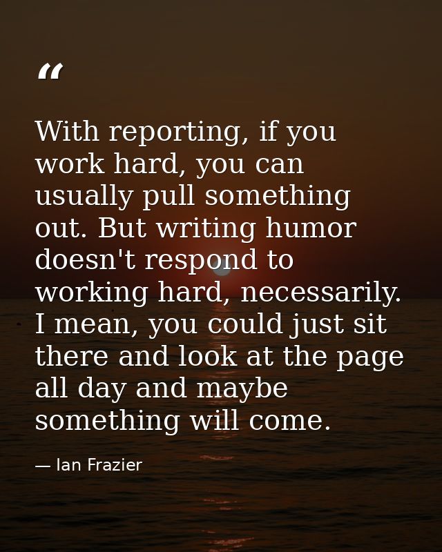 With reporting, if you work hard, you can usually pull something out. But writing humor doesn't respond to working hard, — Ian Frazier