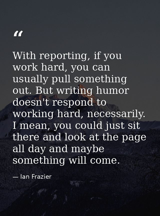 With reporting, if you work hard, you can usually pull something out. But writing humor doesn't respond to working hard, — Ian Frazier