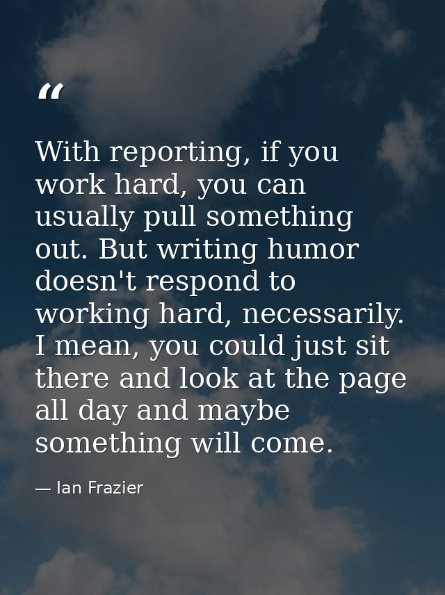 With reporting, if you work hard, you can usually pull something out. But writing humor doesn't respond to working hard, — Ian Frazier
