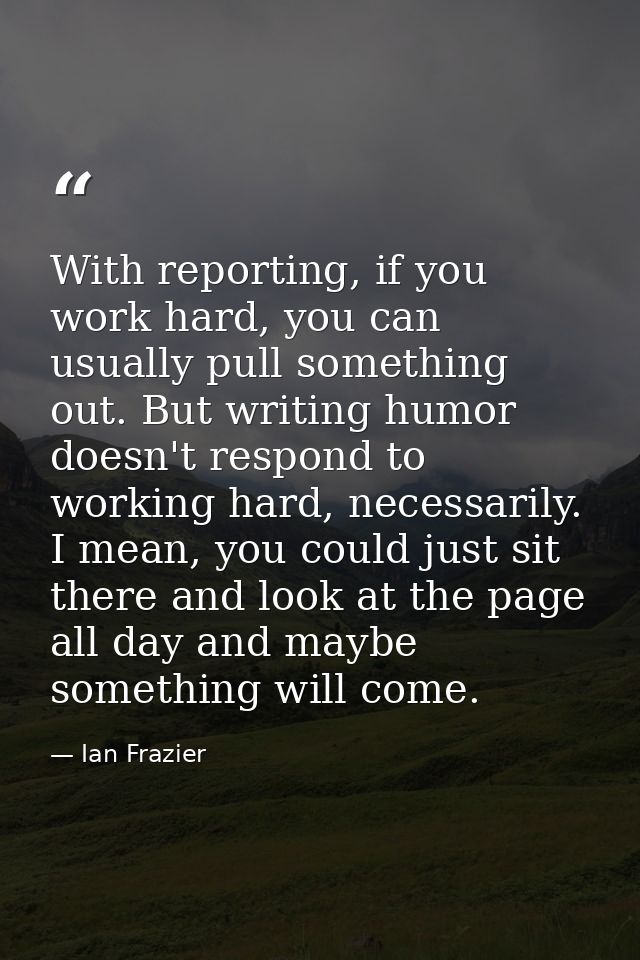 With reporting, if you work hard, you can usually pull something out. But writing humor doesn't respond to working hard, — Ian Frazier