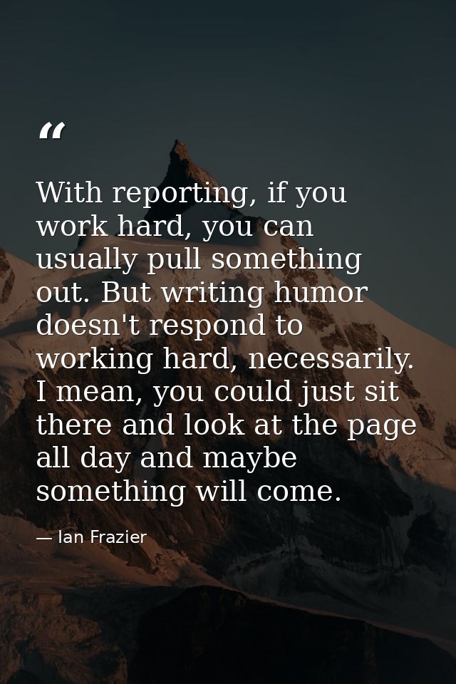 With reporting, if you work hard, you can usually pull something out. But writing humor doesn't respond to working hard, — Ian Frazier