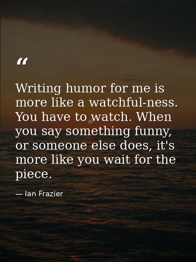 Writing humor for me is more like a watchful-ness. You have to watch. When you say something funny, or someone else does — Ian Frazier