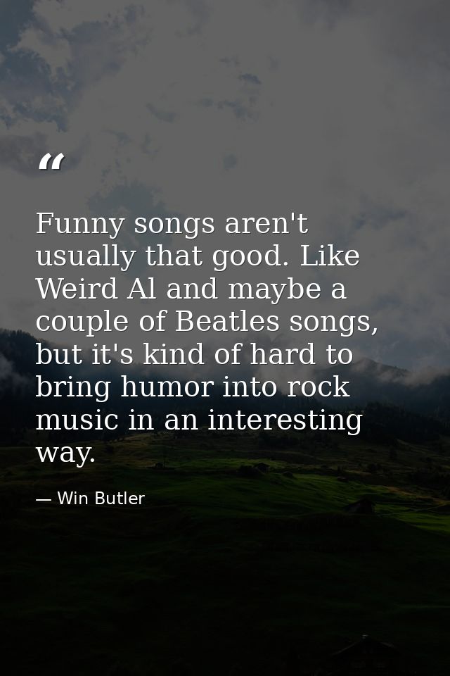 Funny songs aren't usually that good. Like Weird Al and maybe a couple of Beatles songs, but it's kind of hard to bring  — Win Butler