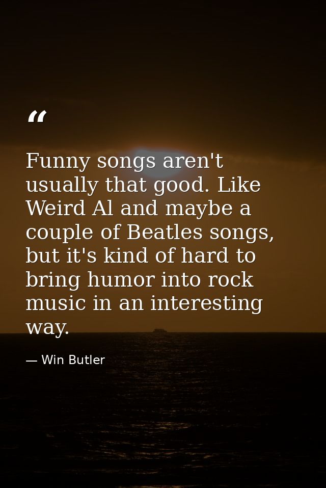 Funny songs aren't usually that good. Like Weird Al and maybe a couple of Beatles songs, but it's kind of hard to bring  — Win Butler