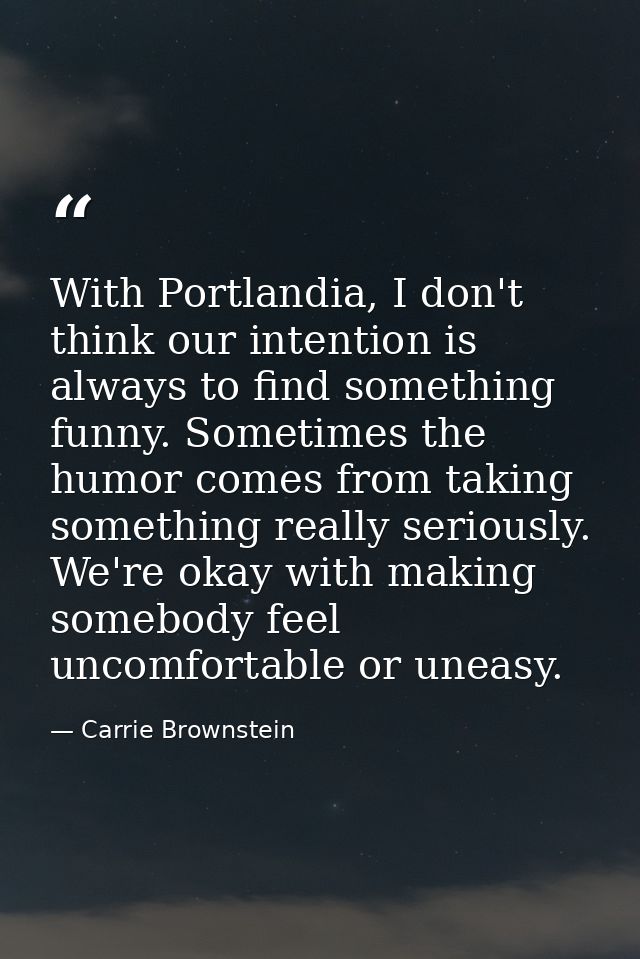 With Portlandia, I don't think our intention is always to find something funny. Sometimes the humor comes from taking so — Carrie Brownstein