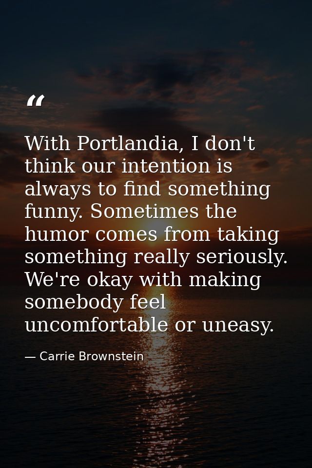 With Portlandia, I don't think our intention is always to find something funny. Sometimes the humor comes from taking so — Carrie Brownstein
