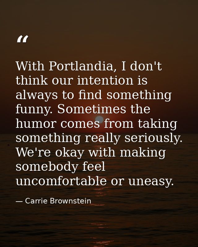 With Portlandia, I don't think our intention is always to find something funny. Sometimes the humor comes from taking so — Carrie Brownstein