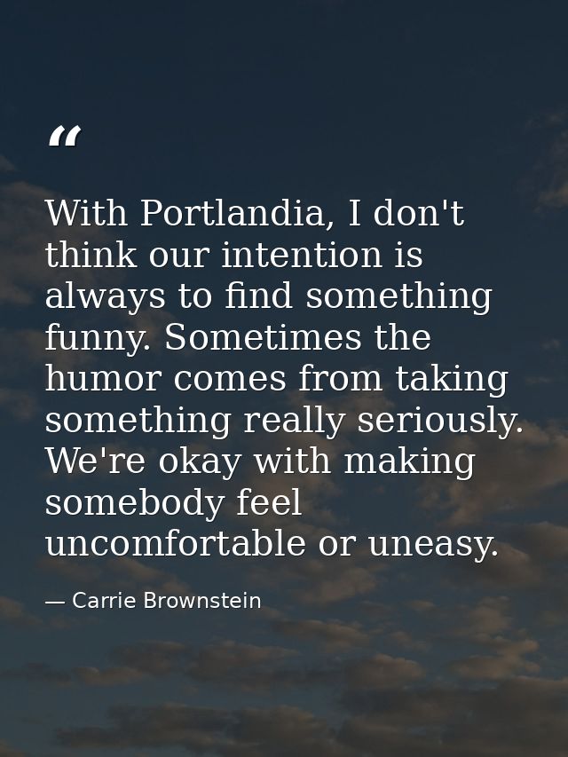 With Portlandia, I don't think our intention is always to find something funny. Sometimes the humor comes from taking so — Carrie Brownstein