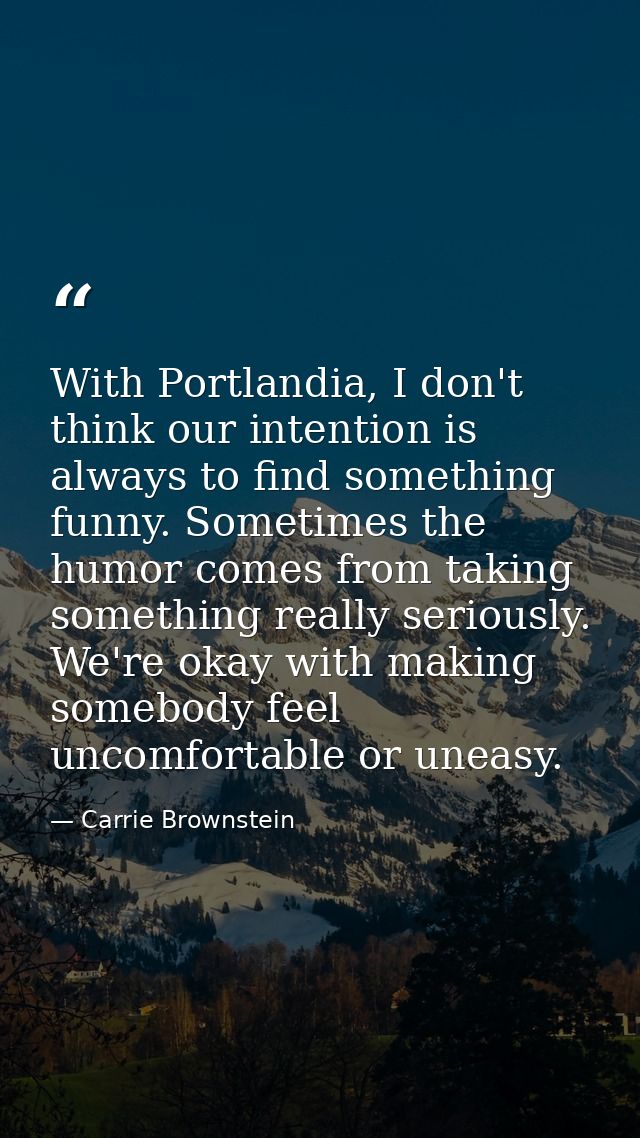 With Portlandia, I don't think our intention is always to find something funny. Sometimes the humor comes from taking so — Carrie Brownstein