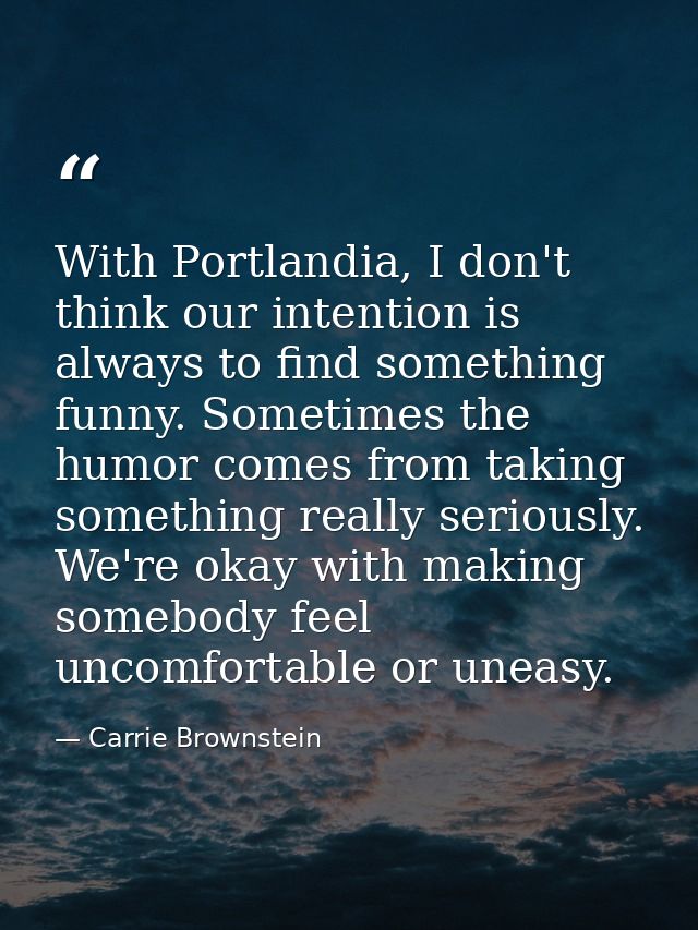 With Portlandia, I don't think our intention is always to find something funny. Sometimes the humor comes from taking so — Carrie Brownstein