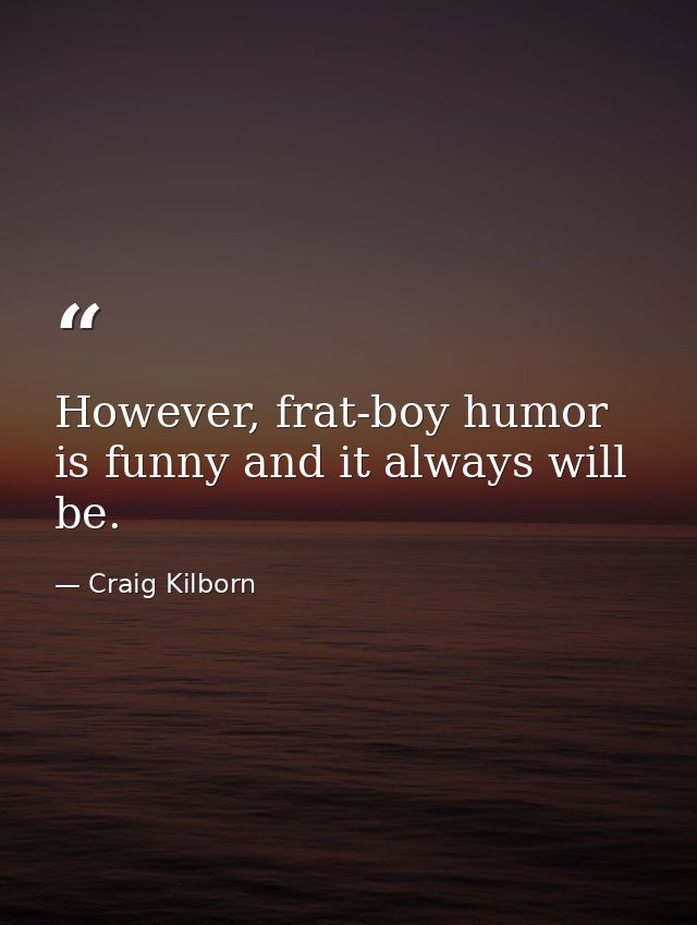 However, frat-boy humor is funny and it always will be. — Craig Kilborn