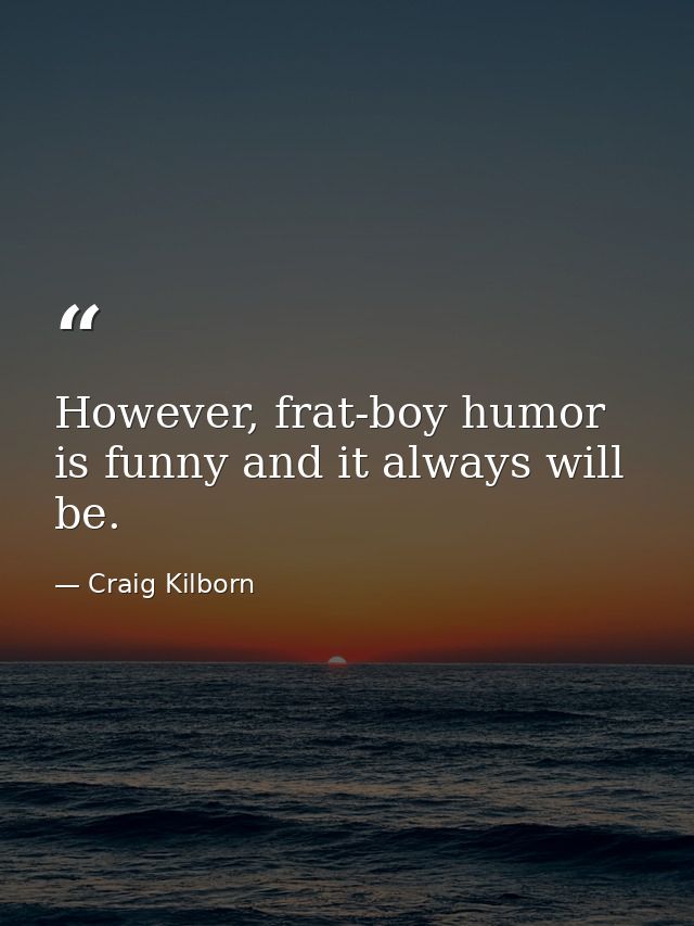 However, frat-boy humor is funny and it always will be. — Craig Kilborn