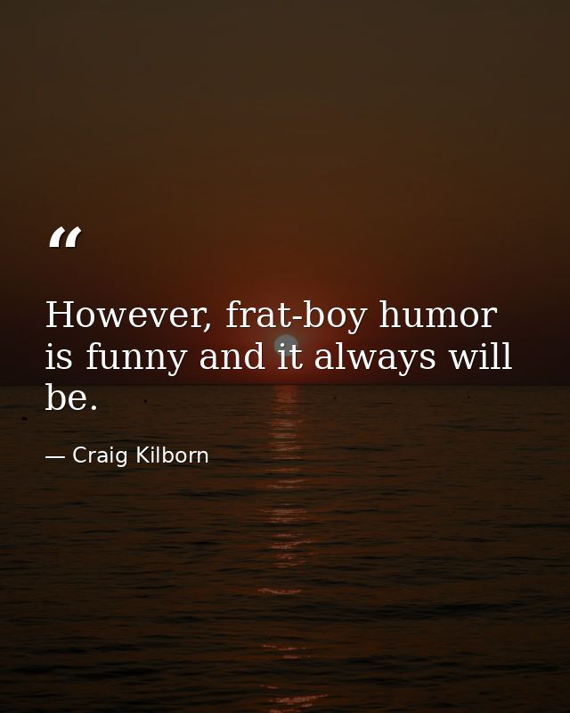 However, frat-boy humor is funny and it always will be. — Craig Kilborn