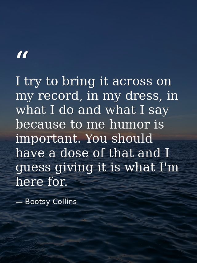 I try to bring it across on my record, in my dress, in what I do and what I say because to me humor is important. You sh — Bootsy Collins