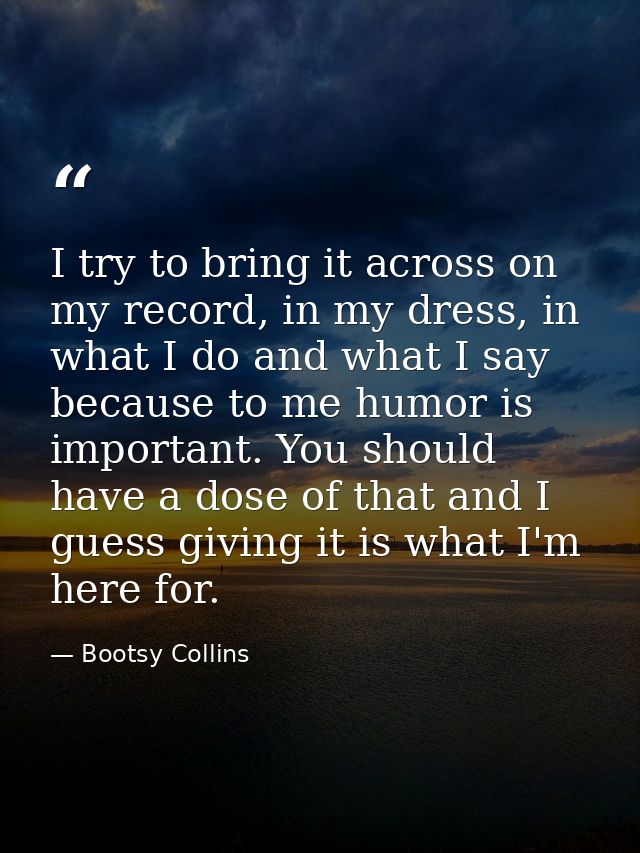 I try to bring it across on my record, in my dress, in what I do and what I say because to me humor is important. You sh — Bootsy Collins