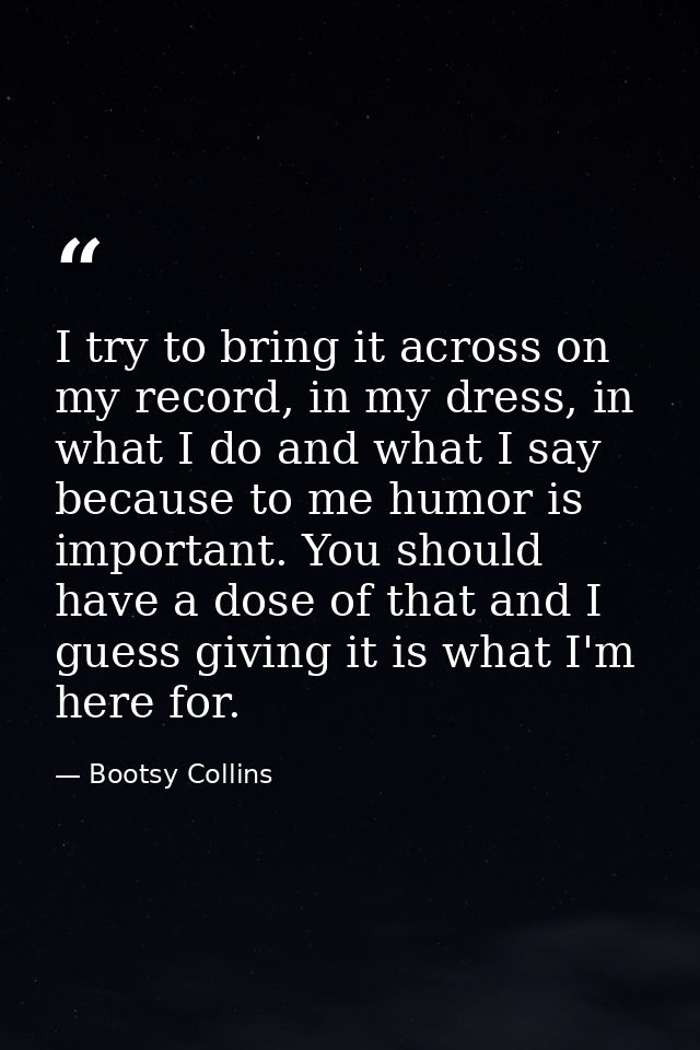 I try to bring it across on my record, in my dress, in what I do and what I say because to me humor is important. You sh — Bootsy Collins