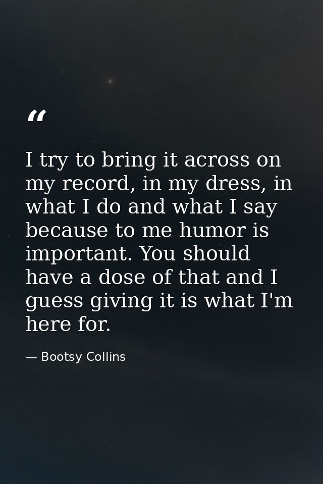 I try to bring it across on my record, in my dress, in what I do and what I say because to me humor is important. You sh — Bootsy Collins