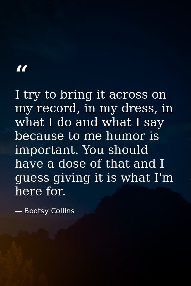 I try to bring it across on my record, in my dress, in what I do and what I say because to me humor is important. You sh — Bootsy Collins