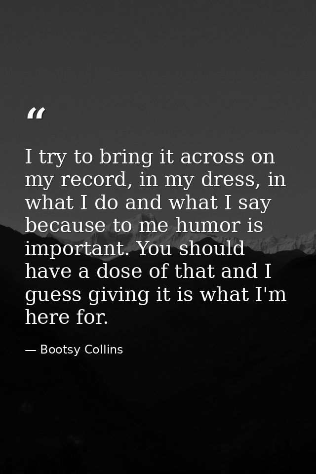 I try to bring it across on my record, in my dress, in what I do and what I say because to me humor is important. You sh — Bootsy Collins