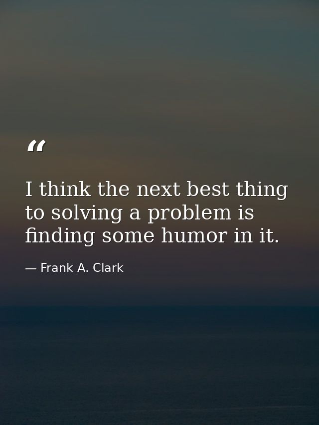I think the next best thing to solving a problem is finding some humor in it. — Frank A. Clark