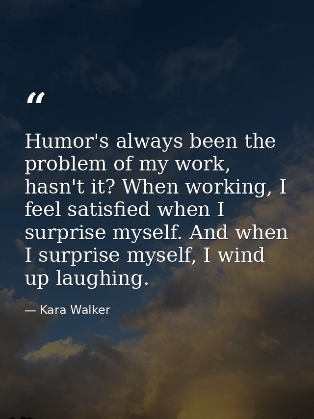 Humor's always been the problem of my work, hasn't it? When working, I feel satisfied when I surprise myself. And when I — Kara Walker