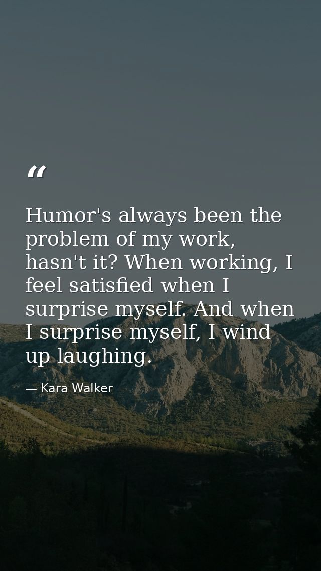 Humor's always been the problem of my work, hasn't it? When working, I feel satisfied when I surprise myself. And when I — Kara Walker
