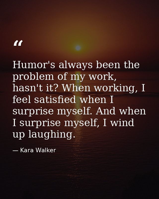 Humor's always been the problem of my work, hasn't it? When working, I feel satisfied when I surprise myself. And when I — Kara Walker