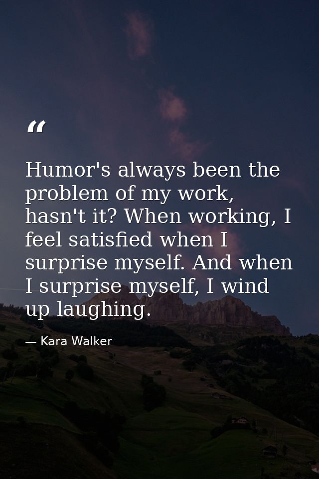 Humor's always been the problem of my work, hasn't it? When working, I feel satisfied when I surprise myself. And when I — Kara Walker