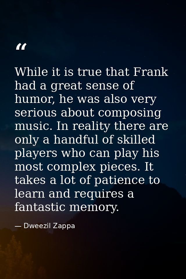While it is true that Frank had a great sense of humor, he was also very serious about composing music. In reality there — Dweezil Zappa