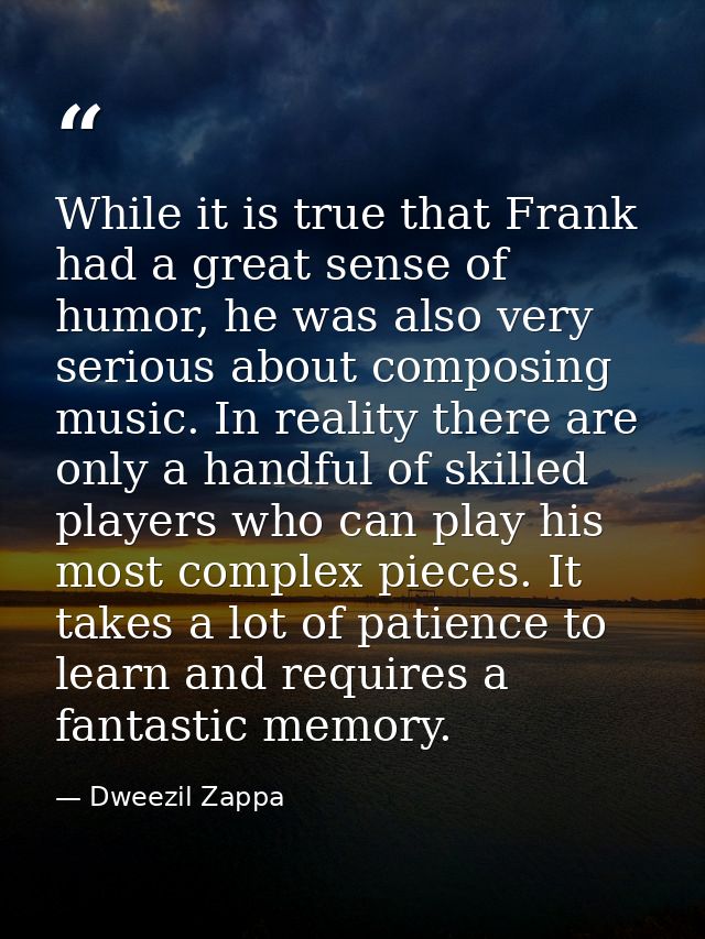 While it is true that Frank had a great sense of humor, he was also very serious about composing music. In reality there — Dweezil Zappa
