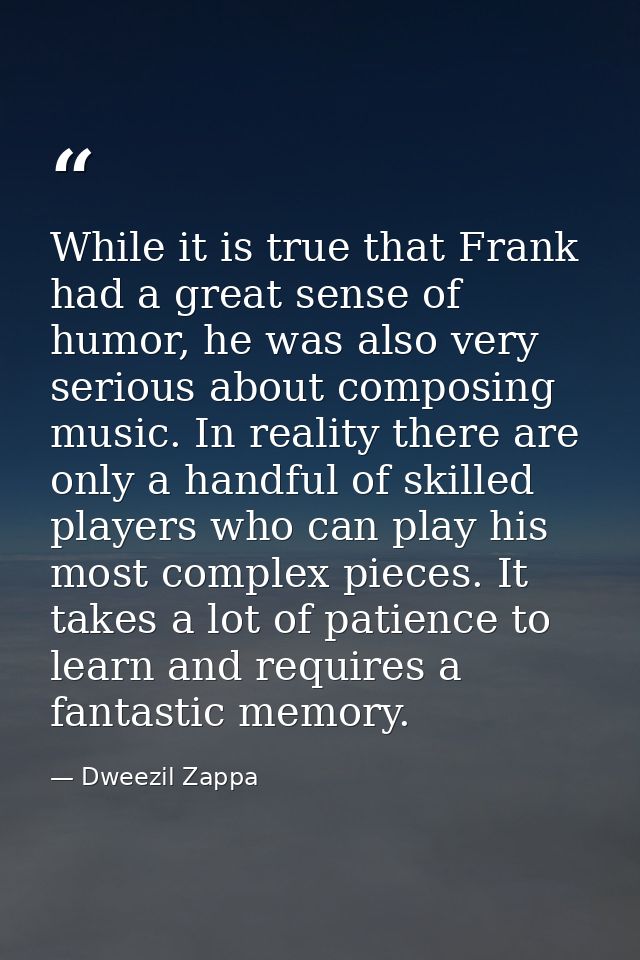 While it is true that Frank had a great sense of humor, he was also very serious about composing music. In reality there — Dweezil Zappa