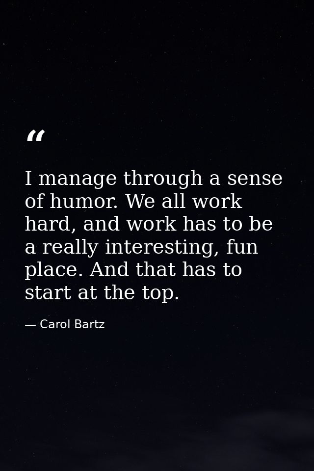 I manage through a sense of humor. We all work hard, and work has to be a really interesting, fun place. And that has to — Carol Bartz