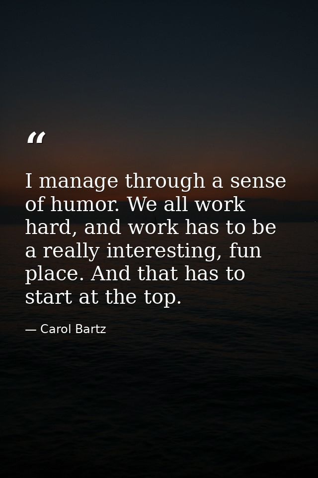 I manage through a sense of humor. We all work hard, and work has to be a really interesting, fun place. And that has to — Carol Bartz