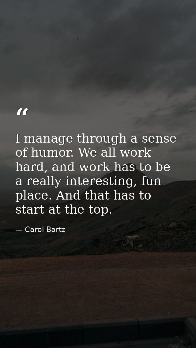 I manage through a sense of humor. We all work hard, and work has to be a really interesting, fun place. And that has to — Carol Bartz