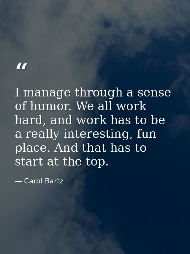 I manage through a sense of humor. We all work hard, and work has to be a really interesting, fun place. And that has to — Carol Bartz