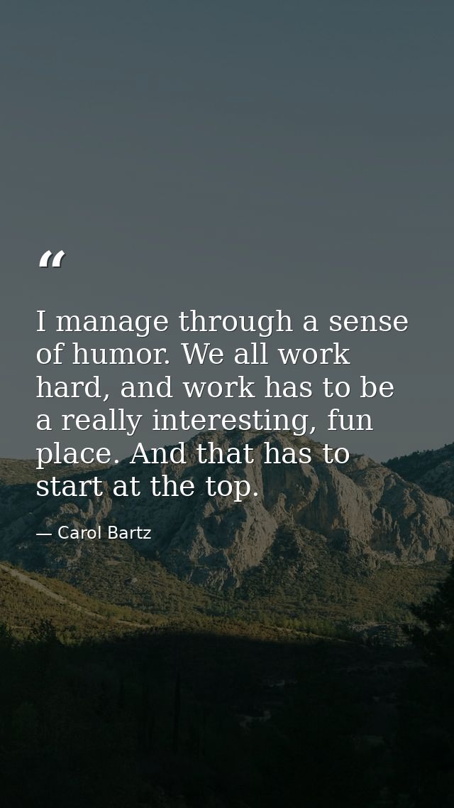I manage through a sense of humor. We all work hard, and work has to be a really interesting, fun place. And that has to — Carol Bartz