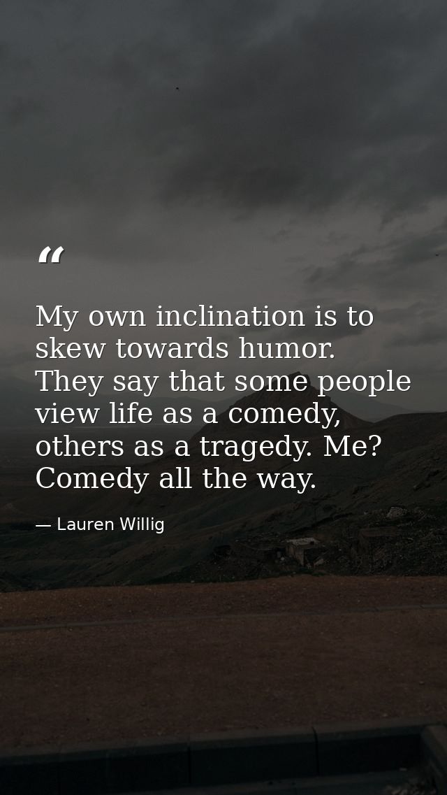 My own inclination is to skew towards humor. They say that some people view life as a comedy, others as a tragedy. Me? C — Lauren Willig